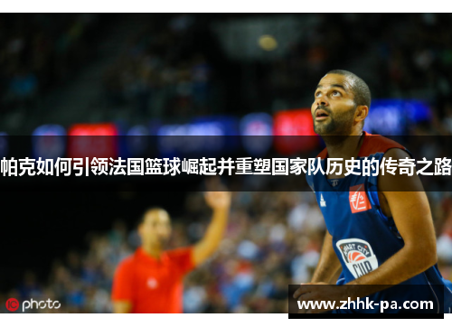 帕克如何引领法国篮球崛起并重塑国家队历史的传奇之路