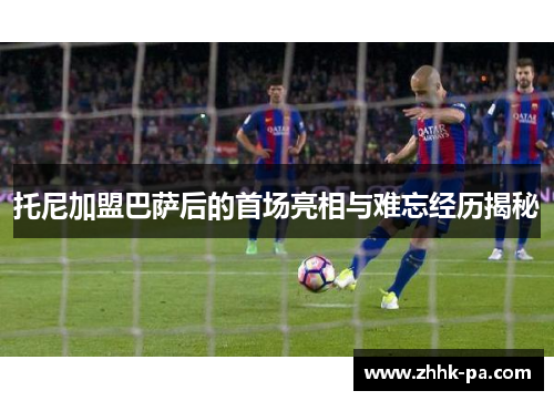 托尼加盟巴萨后的首场亮相与难忘经历揭秘