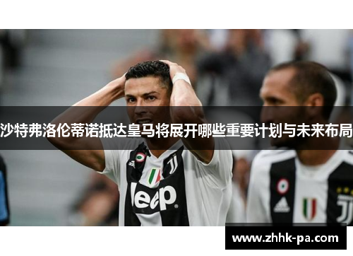 沙特弗洛伦蒂诺抵达皇马将展开哪些重要计划与未来布局 沙特弗洛伦蒂诺抵达皇马将展开哪些重要计划与未来布局