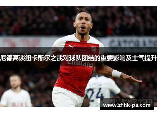 厄德高谈纽卡斯尔之战对球队团结的重要影响及士气提升