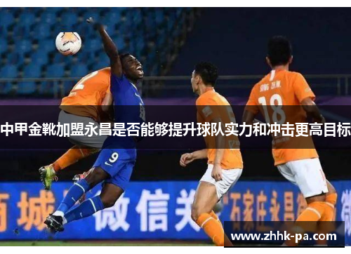 中甲金靴加盟永昌是否能够提升球队实力和冲击更高目标 中甲金靴加盟永昌是否能够提升球队实力和冲击更高目标