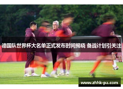 德国队世界杯大名单正式发布时间揭晓 备战计划引关注