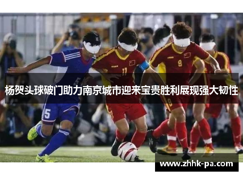 杨贺头球破门助力南京城市迎来宝贵胜利展现强大韧性