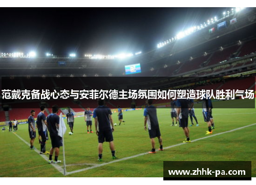 范戴克备战心态与安菲尔德主场氛围如何塑造球队胜利气场 范戴克备战心态与安菲尔德主场氛围如何塑造球队胜利气场