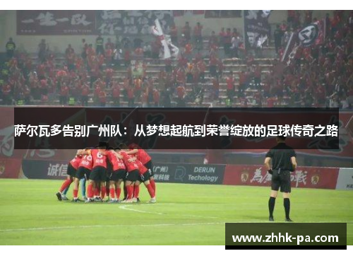 萨尔瓦多告别广州队：从梦想起航到荣誉绽放的足球传奇之路