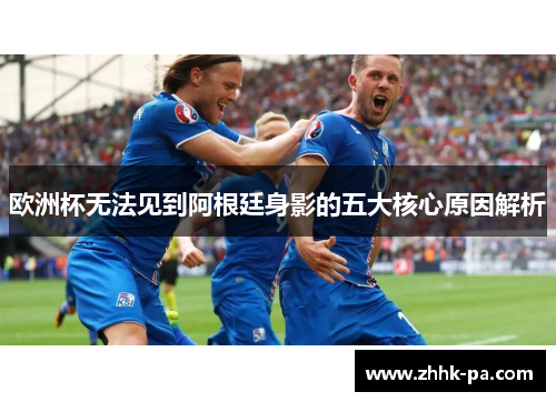 欧洲杯无法见到阿根廷身影的五大核心原因解析