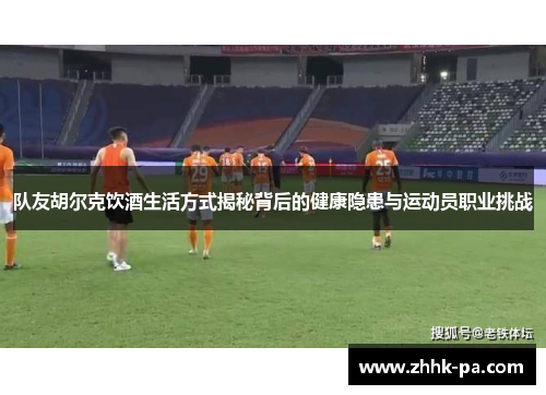 队友胡尔克饮酒生活方式揭秘背后的健康隐患与运动员职业挑战