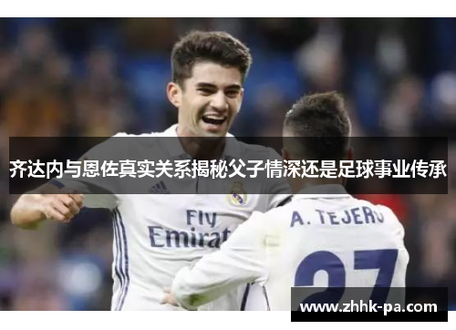 齐达内与恩佐真实关系揭秘父子情深还是足球事业传承