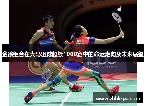 金徐组合在大马羽球超级1000赛中的命运走向及未来展望 金徐组合在大马羽球超级1000赛中的命运走向及未来展望