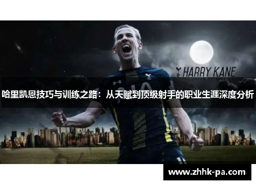 哈里凯恩技巧与训练之路：从天赋到顶级射手的职业生涯深度分析