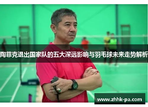 陶菲克退出国家队的五大深远影响与羽毛球未来走势解析