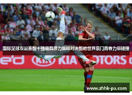 国际足球友谊赛前十强最具潜力巅峰对决前瞻世界豪门青春力量碰撞 国际足球友谊赛前十强最具潜力巅峰对决前瞻世界豪门青春力量碰撞