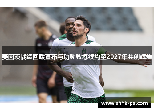 美因茨战绩回暖宣布与功勋教练续约至2027年共创辉煌 美因茨战绩回暖宣布与功勋教练续约至2027年共创辉煌