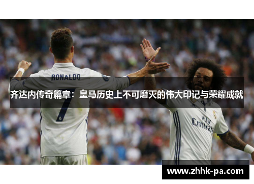 齐达内传奇篇章：皇马历史上不可磨灭的伟大印记与荣耀成就