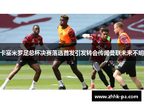 卡塞米罗足总杯决赛落选首发引发转会传闻曼联未来不明 卡塞米罗足总杯决赛落选首发引发转会传闻曼联未来不明